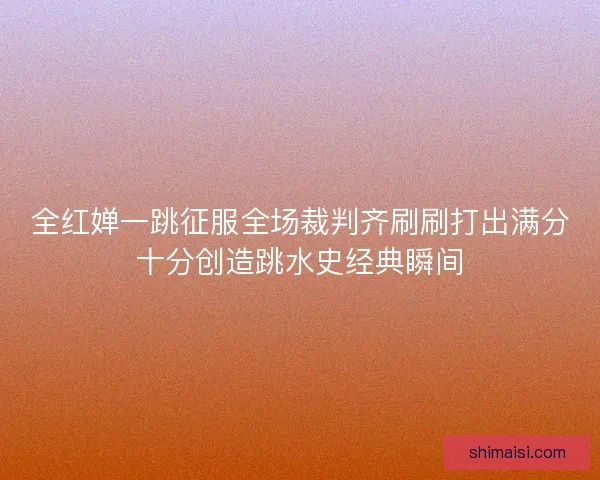 全红婵一跳征服全场裁判齐刷刷打出满分十分创造跳水史经典瞬间