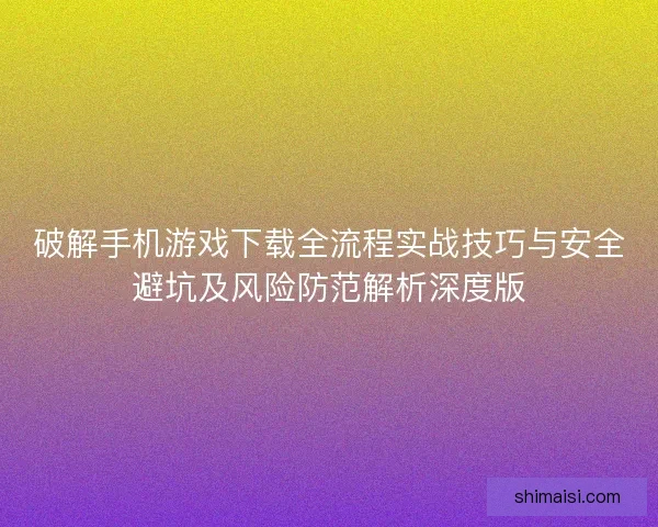 破解手机游戏下载全流程实战技巧与安全避坑及风险防范解析深度版