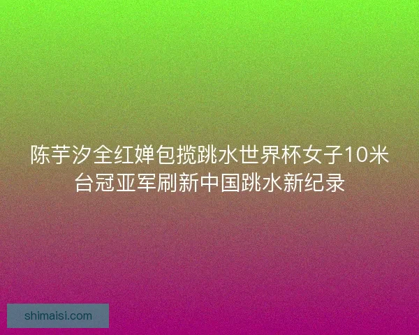 陈芋汐全红婵包揽跳水世界杯女子10米台冠亚军刷新中国跳水新纪录